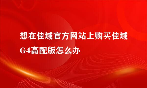 想在佳域官方网站上购买佳域G4高配版怎么办