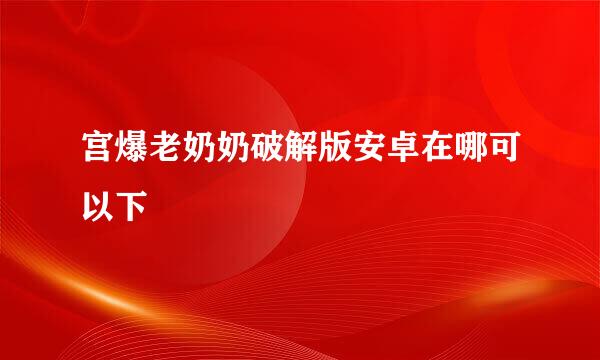 宫爆老奶奶破解版安卓在哪可以下