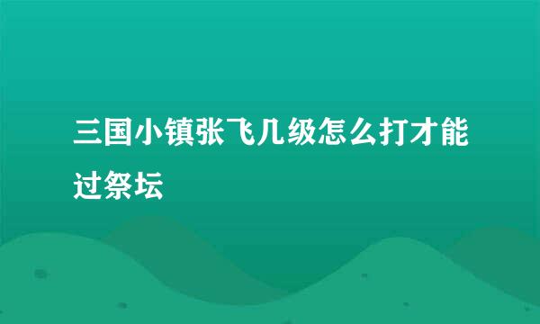 三国小镇张飞几级怎么打才能过祭坛