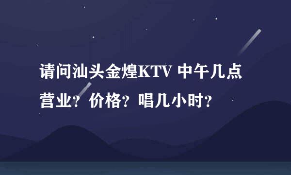 请问汕头金煌KTV 中午几点营业？价格？唱几小时？