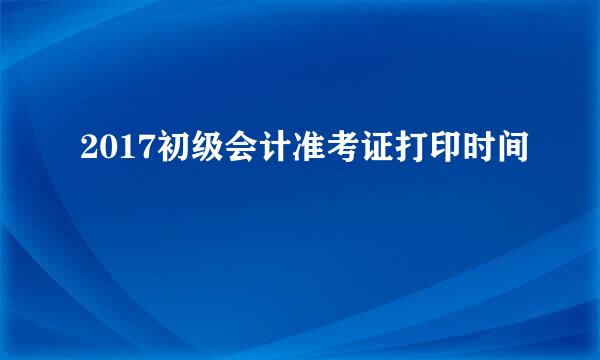 2017初级会计准考证打印时间