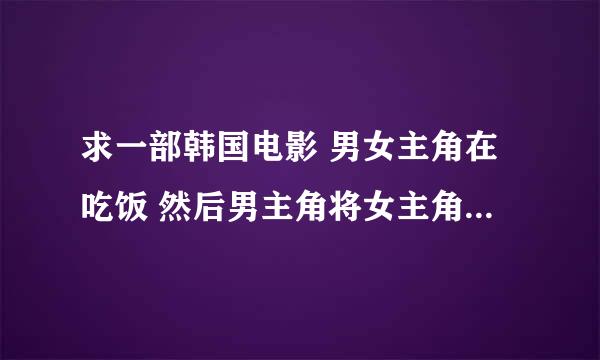 求一部韩国电影 男女主角在吃饭 然后男主角将女主角按在桌子做了