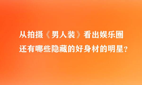 从拍摄《男人装》看出娱乐圈还有哪些隐藏的好身材的明星？