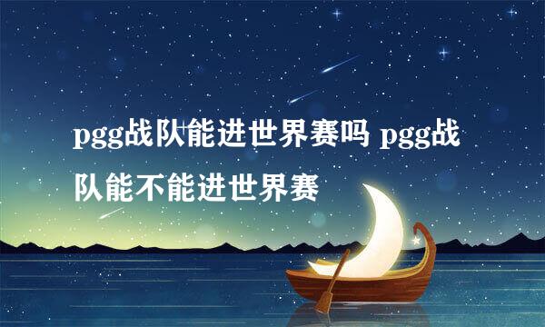 pgg战队能进世界赛吗 pgg战队能不能进世界赛