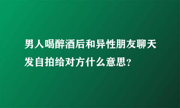 男人喝醉酒后和异性朋友聊天发自拍给对方什么意思？