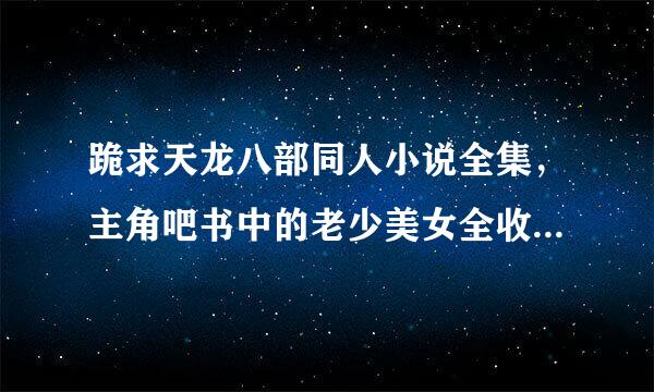 跪求天龙八部同人小说全集，主角吧书中的老少美女全收的，要邪一点！越多越好