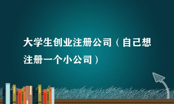 大学生创业注册公司（自己想注册一个小公司）