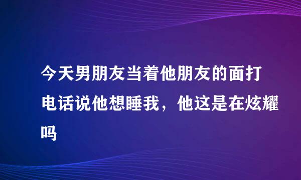 今天男朋友当着他朋友的面打电话说他想睡我，他这是在炫耀吗