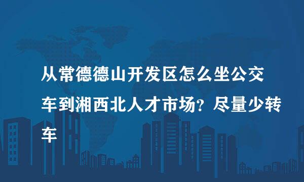 从常德德山开发区怎么坐公交车到湘西北人才市场？尽量少转车