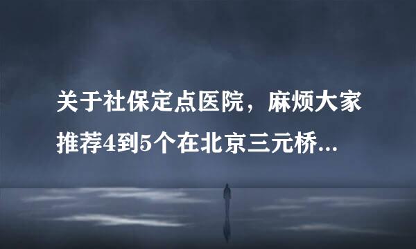 关于社保定点医院，麻烦大家推荐4到5个在北京三元桥附近的医院，非常感谢！