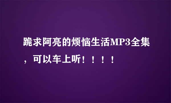 跪求阿亮的烦恼生活MP3全集，可以车上听！！！！