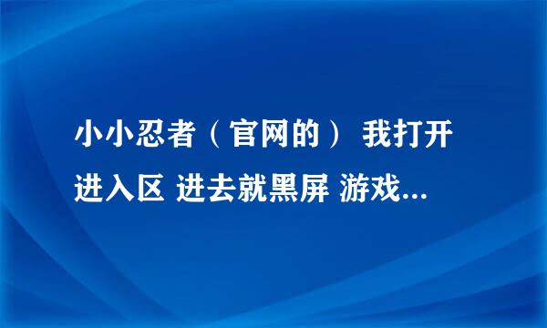 小小忍者（官网的） 我打开进入区 进去就黑屏 游戏界面都没了 为什么啊 ？ 求高手解释啊！！！~~急