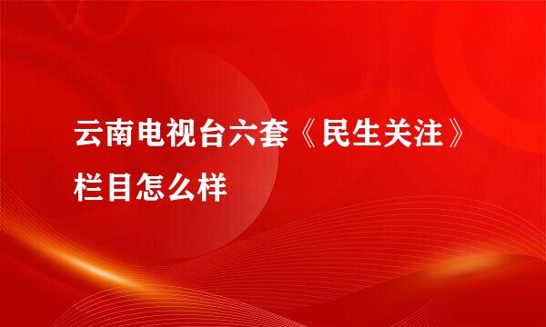 云南电视台六套《民生关注》栏目怎么样