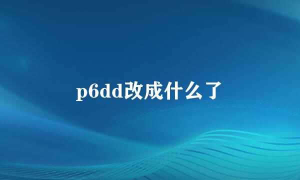 p6dd改成什么了