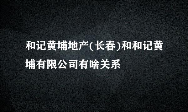 和记黄埔地产(长春)和和记黄埔有限公司有啥关系