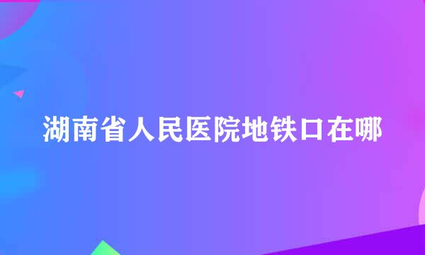 湖南省人民医院地铁口在哪