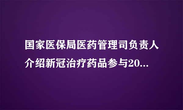 国家医保局医药管理司负责人介绍新冠治疗药品参与2022年医保药品目录谈判有关情况