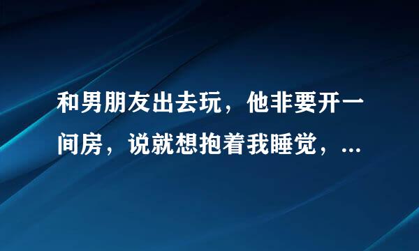 和男朋友出去玩，他非要开一间房，说就想抱着我睡觉，我对他挺不信任，全力做好防备状态，不过他也没做什