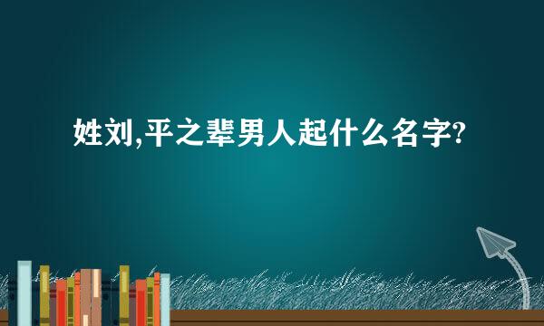 姓刘,平之辈男人起什么名字?