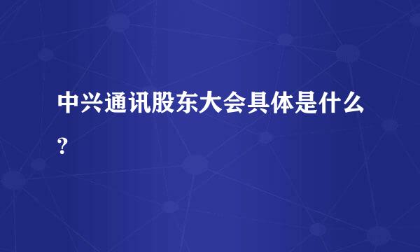 中兴通讯股东大会具体是什么？