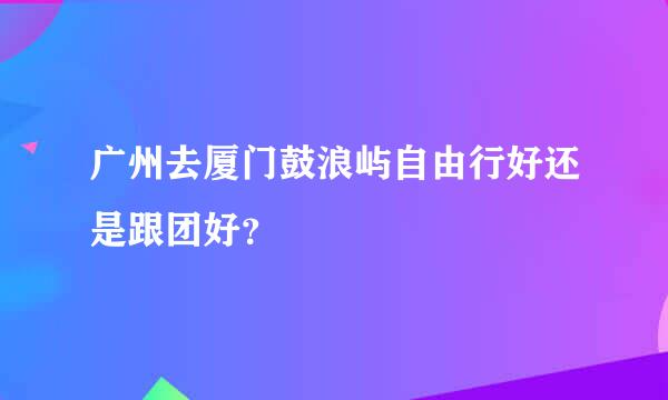 广州去厦门鼓浪屿自由行好还是跟团好？