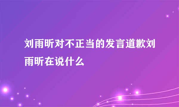 刘雨昕对不正当的发言道歉刘雨昕在说什么