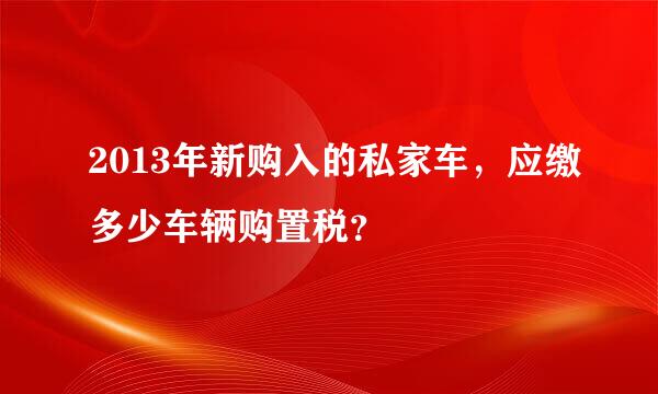 2013年新购入的私家车，应缴多少车辆购置税？