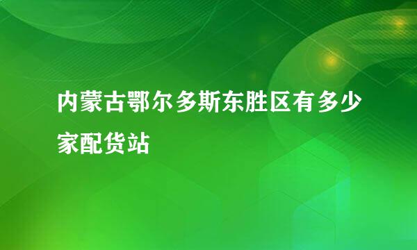 内蒙古鄂尔多斯东胜区有多少家配货站