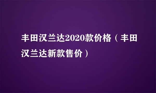 丰田汉兰达2020款价格（丰田汉兰达新款售价）