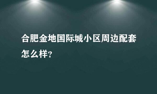 合肥金地国际城小区周边配套怎么样？