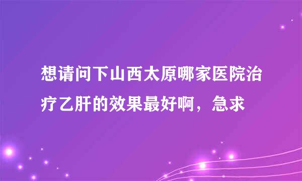 想请问下山西太原哪家医院治疗乙肝的效果最好啊，急求