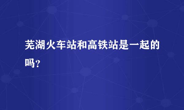 芜湖火车站和高铁站是一起的吗？