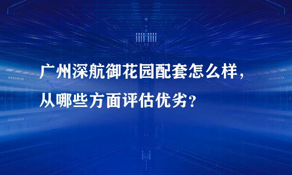 广州深航御花园配套怎么样，从哪些方面评估优劣？