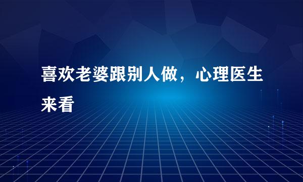 喜欢老婆跟别人做，心理医生来看