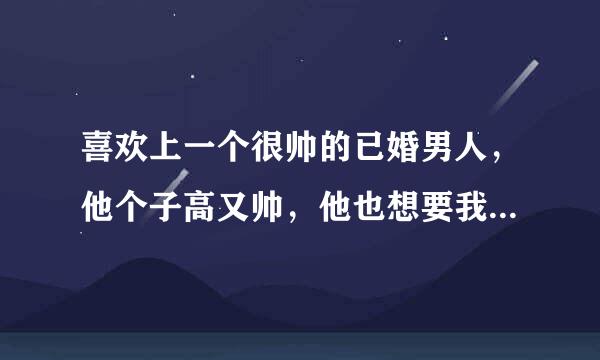 喜欢上一个很帅的已婚男人，他个子高又帅，他也想要我，有次他把我抱在桌子上，然后就开始了，，等到下