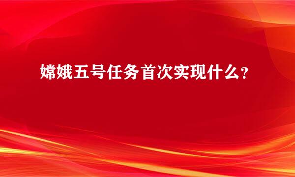 嫦娥五号任务首次实现什么？