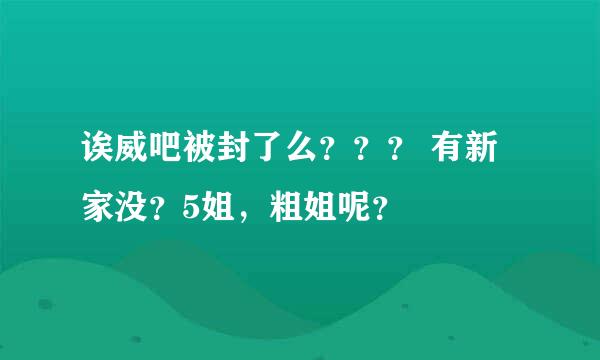 诶威吧被封了么？？？ 有新家没？5姐，粗姐呢？