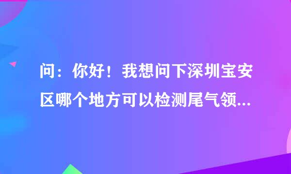 问：你好！我想问下深圳宝安区哪个地方可以检测尾气领黄绿标啊？最好是要有效率的，不然排队排死人。