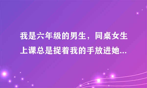 我是六年级的男生，同桌女生上课总是捉着我的手放进她的 ***