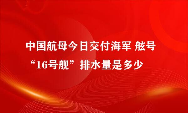 中国航母今日交付海军 舷号“16号舰”排水量是多少