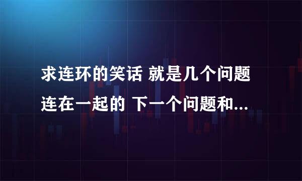 求连环的笑话 就是几个问题连在一起的 下一个问题和上一个问题有联系的那种