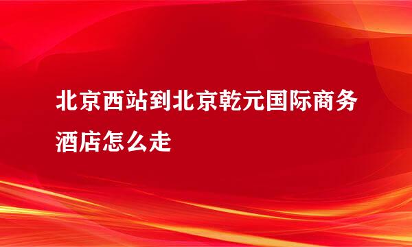 北京西站到北京乾元国际商务酒店怎么走