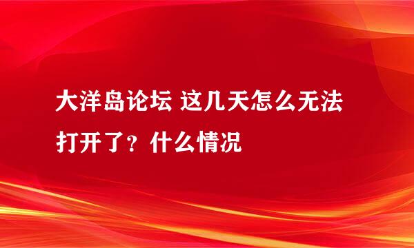 大洋岛论坛 这几天怎么无法打开了？什么情况