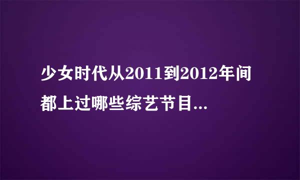 少女时代从2011到2012年间都上过哪些综艺节目？！要全部的！！