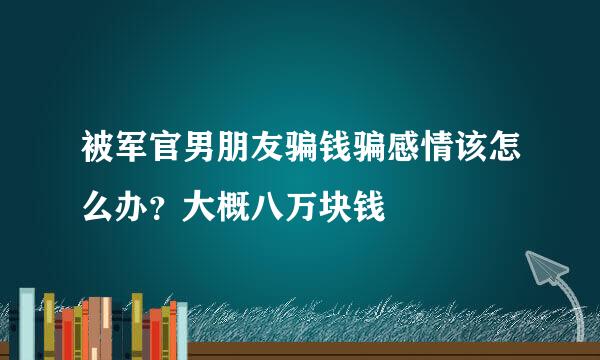 被军官男朋友骗钱骗感情该怎么办？大概八万块钱