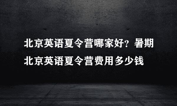 北京英语夏令营哪家好？暑期北京英语夏令营费用多少钱