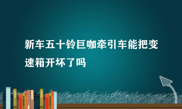 新车五十铃巨咖牵引车能把变速箱开坏了吗