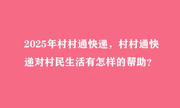 2025年村村通快递，村村通快递对村民生活有怎样的帮助？