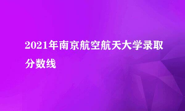 2021年南京航空航天大学录取分数线