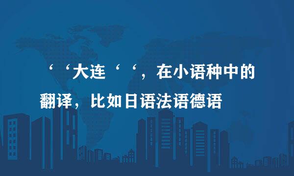 ‘‘大连‘‘，在小语种中的翻译，比如日语法语德语